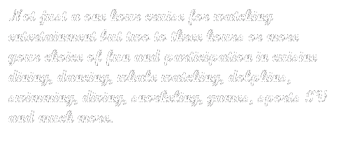 Text Box: Not just a one hour cruise for watching entertainment but two to three hours or more your choice of fun and participation in cuisine dining, dancing, whale watching, dolphins, swimming, diving, snorkeling, games, sports TV and much more.
