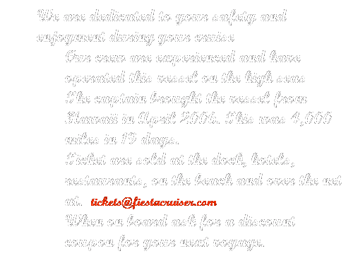 Text Box: We are dedicated to your safety and enjoyment during your cruise
Our crew are experienced and have operated this vessel on the high seas
The captain brought the vessel from Hawaii in April 2006. This was 4,000 miles in 19 days.
Ticket are sold at the dock, hotels, restaurants, on the beach and over the net at.  tickets@fiestacruiser.com
When on board ask for a discount coupon for your next voyage.
