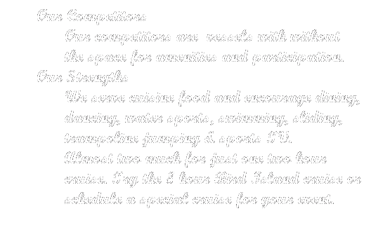 Text Box: Our Competitors
Our competitors are  vessels with without the space for amenities and participation. 
Our Strengths
We serve cuisine food and encourage dining, dancing, water sports, swimming, sliding, trampoline jumping & sports TV.
Almost two much for just one two hour cruise. Try the 8 hour Bird Island cruise or schedule a special cruise for your event.
