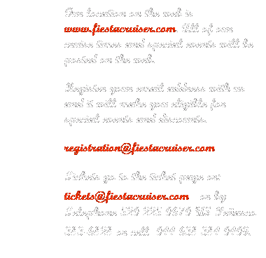 Text Box: Our location on the web is www.fiestacruiser.com. All of our cruise times and special events will be posted on the web.
Register your email address with us and it will make you eligible for special events and discounts.
registration@fiestacruiser.com
Tickets go to the ticket page or: tickets@fiestacruiser.com   or by Telephone 520 225 0670 US Peasco 383-6828 or cell  044 638 384 0409.
